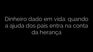 ​Dinheiro dado em vida: quando a ajuda dos pais entra na conta da herança 